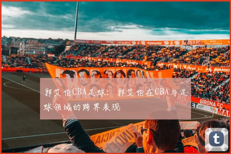 郭艾伦CBA足球:郭艾伦在CBA与足球领域的跨界表现