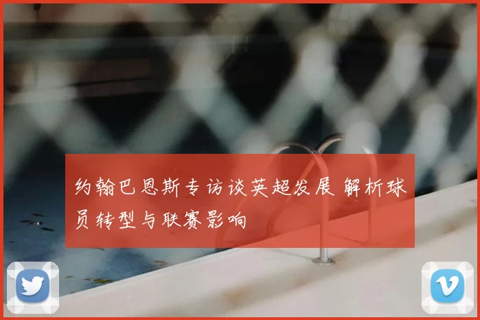 约翰巴恩斯专访谈英超发展 解析球员转型与联赛影响