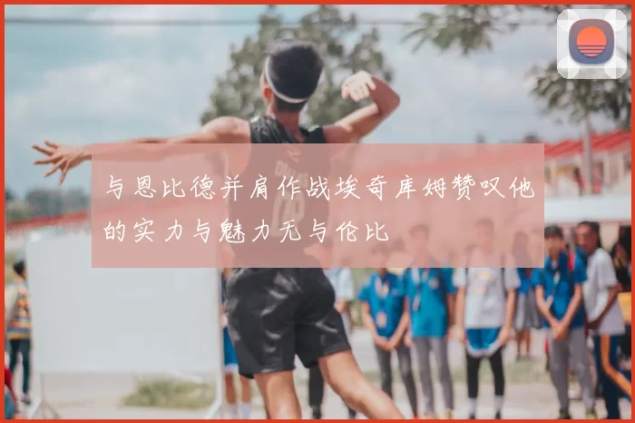 与恩比德并肩作战埃奇库姆赞叹他的实力与魅力无与伦比