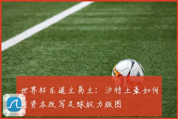 世界杯东道主易主：沙特土豪如何用资本改写足球权力版图