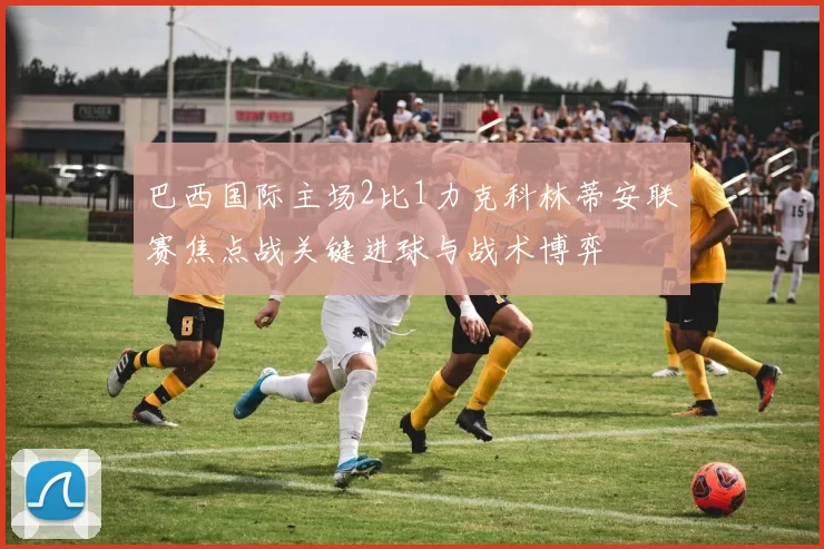 巴西国际主场2比1力克科林蒂安联赛焦点战关键进球与战术博弈