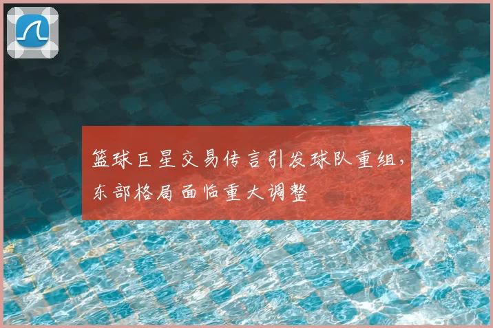 篮球巨星交易传言引发球队重组,东部格局面临重大调整