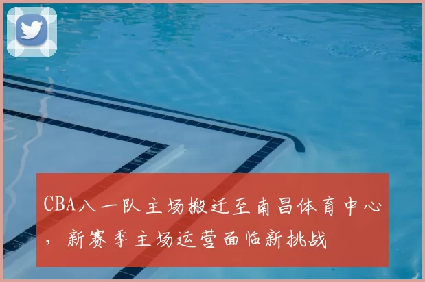 CBA八一队主场搬迁至南昌体育中心,新赛季主场运营面临新挑战