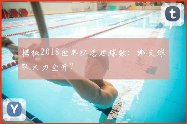 揭秘2018世界杯总进球数:哪支球队火力全开?