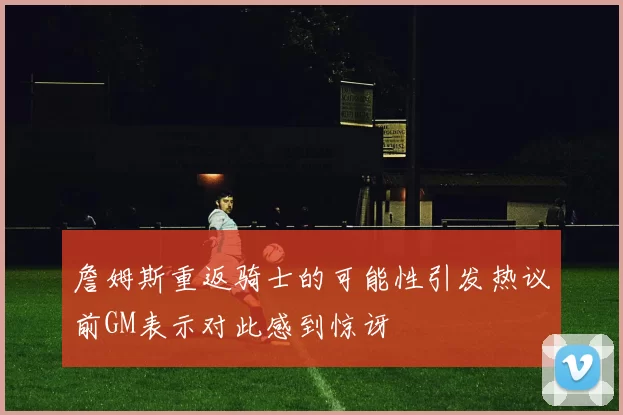 詹姆斯重返骑士的可能性引发热议前GM表示对此感到惊讶