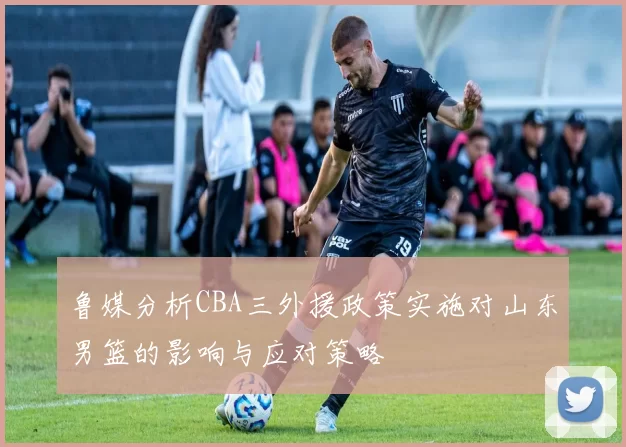 鲁媒分析CBA三外援政策实施对山东男篮的影响与应对策略