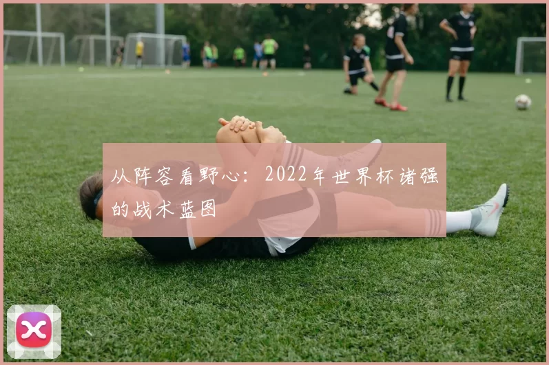 从阵容看野心:2022年世界杯诸强的战术蓝图