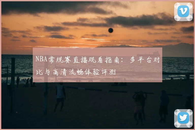 NBA常规赛直播观看指南:多平台对比与高清流畅体验评测
