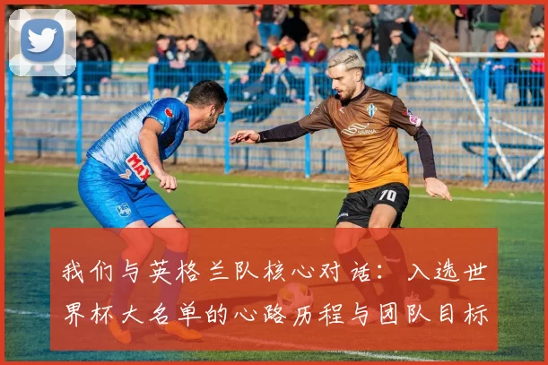 我们与英格兰队核心对话:入选世界杯大名单的心路历程与团队目标