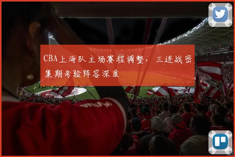 CBA上海队主场赛程调整,三连战密集期考验阵容深度