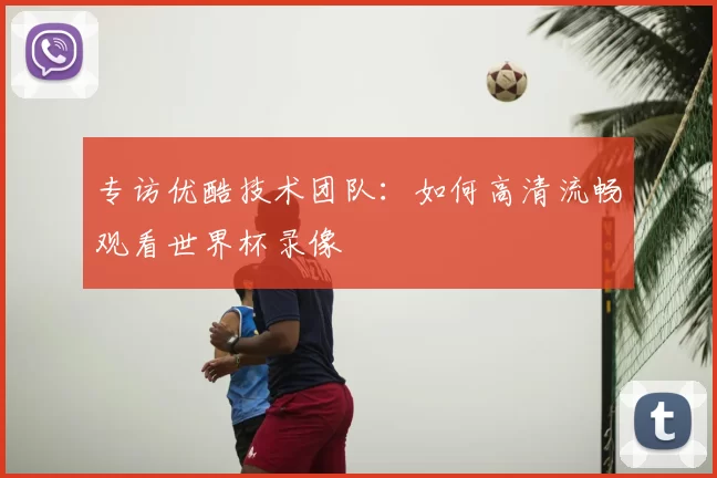 专访优酷技术团队:如何高清流畅观看世界杯录像
