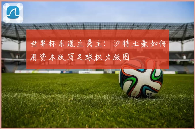世界杯东道主易主:沙特土豪如何用资本改写足球权力版图