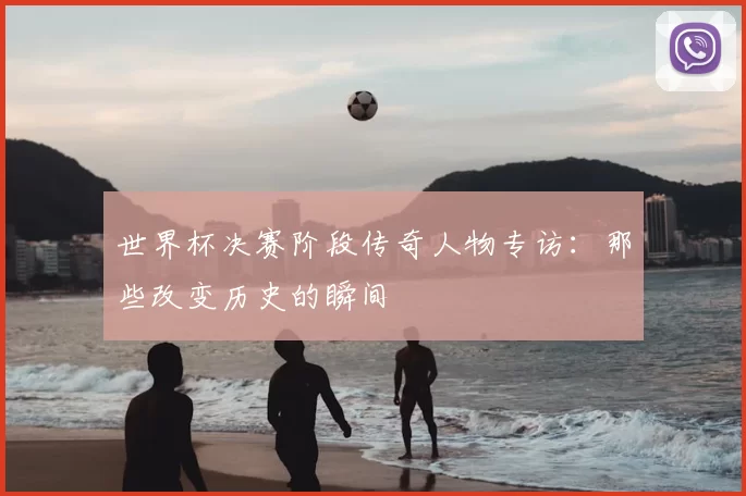 世界杯决赛阶段传奇人物专访：那些改变历史的瞬间