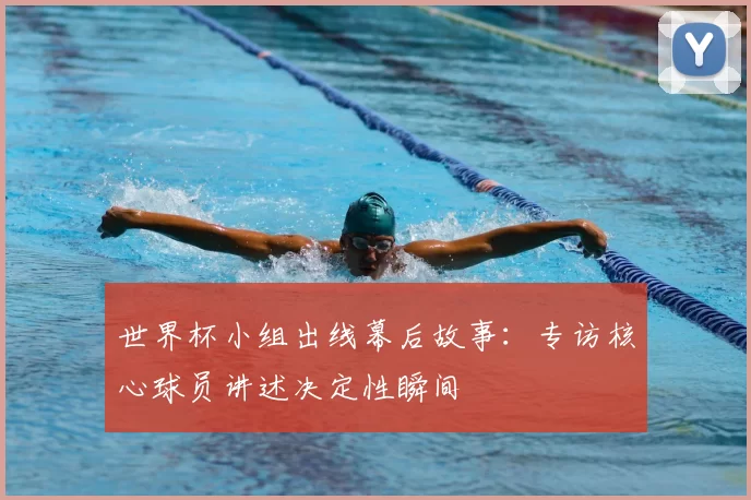 世界杯小组出线幕后故事:专访核心球员讲述决定性瞬间
