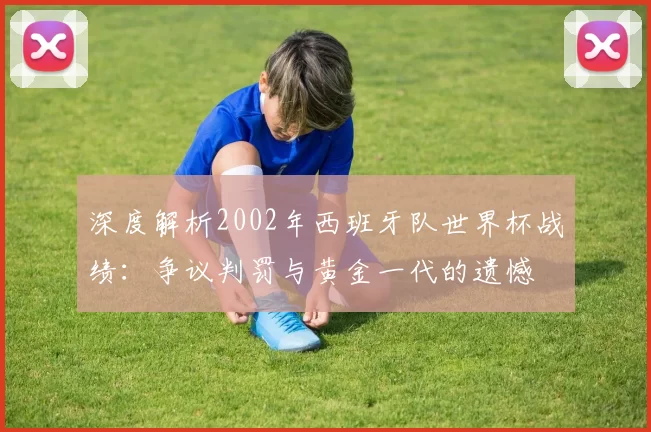 深度解析2002年西班牙队世界杯战绩：争议判罚与黄金一代的遗憾
