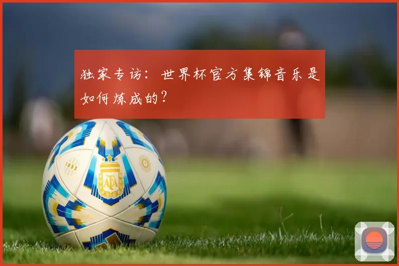 独家专访:世界杯官方集锦音乐是如何炼成的?