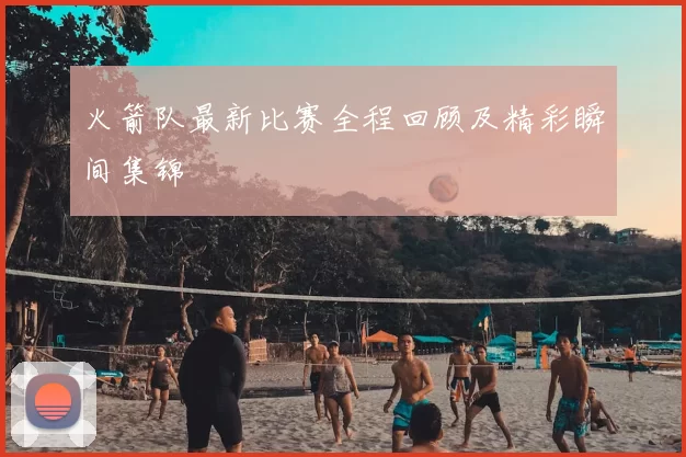 火箭队最新比赛全程回顾及精彩瞬间集锦