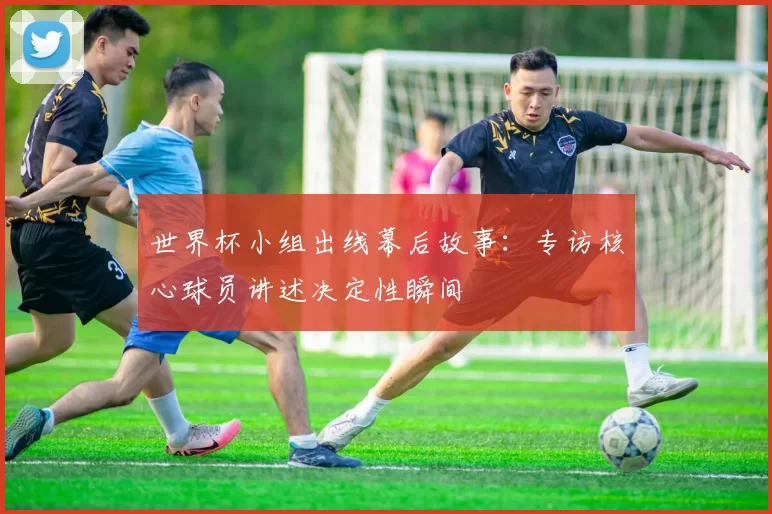 世界杯小组出线幕后故事：专访核心球员讲述决定性瞬间