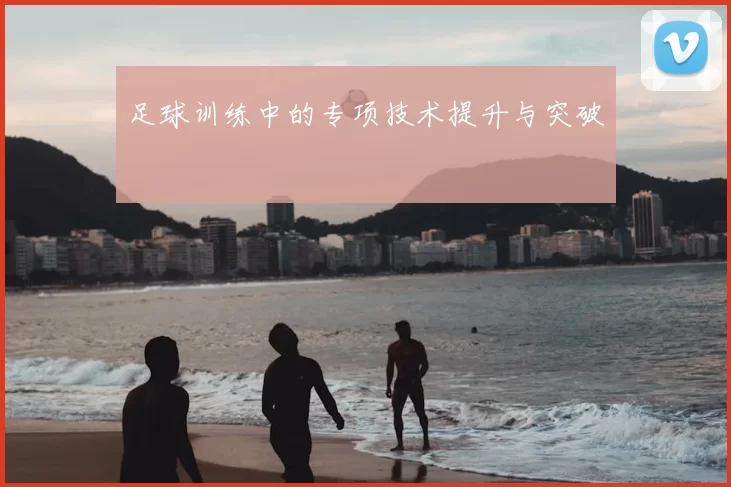 足球训练中的专项技术提升与突破