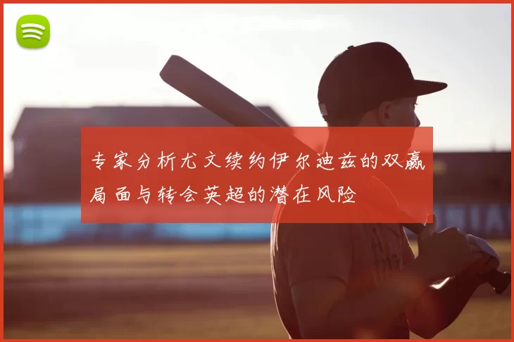 专家分析尤文续约伊尔迪兹的双赢局面与转会英超的潜在风险