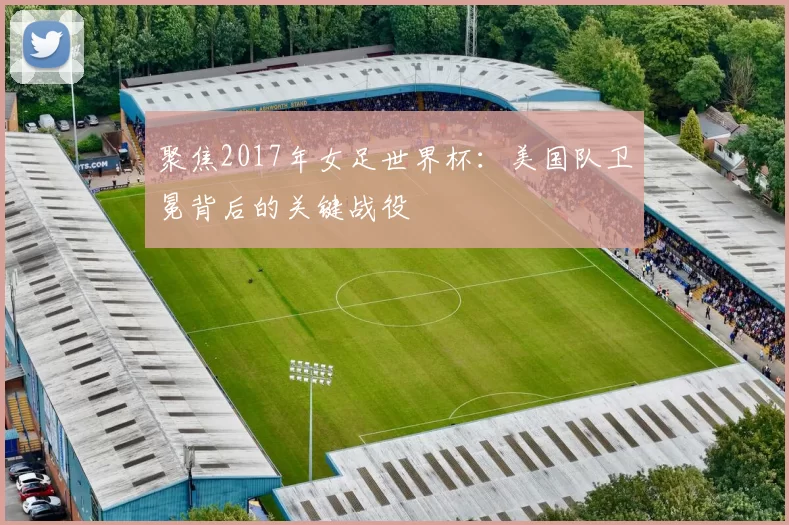 聚焦2017年女足世界杯:美国队卫冕背后的关键战役