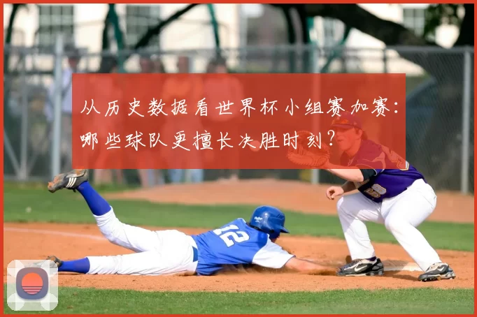 从历史数据看世界杯小组赛加赛:哪些球队更擅长决胜时刻?