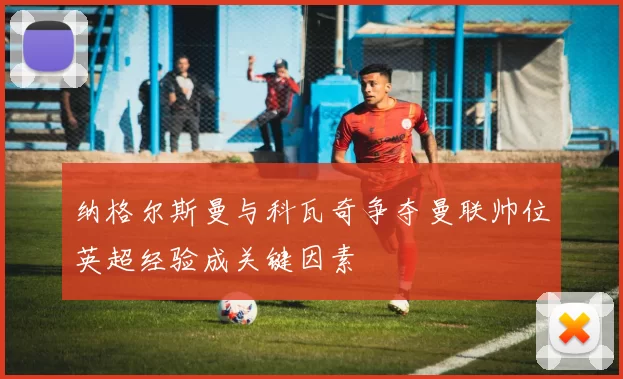 纳格尔斯曼与科瓦奇争夺曼联帅位英超经验成关键因素
