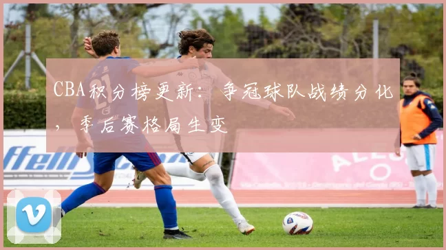 CBA积分榜更新:争冠球队战绩分化,季后赛格局生变