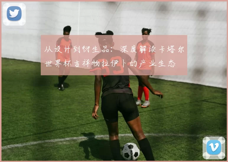从设计到衍生品:深度解读卡塔尔世界杯吉祥物拉伊卜的产业生态