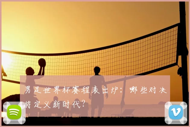男足世界杯赛程表出炉：哪些对决将定义新时代？
