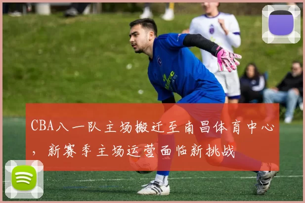 CBA八一队主场搬迁至南昌体育中心,新赛季主场运营面临新挑战