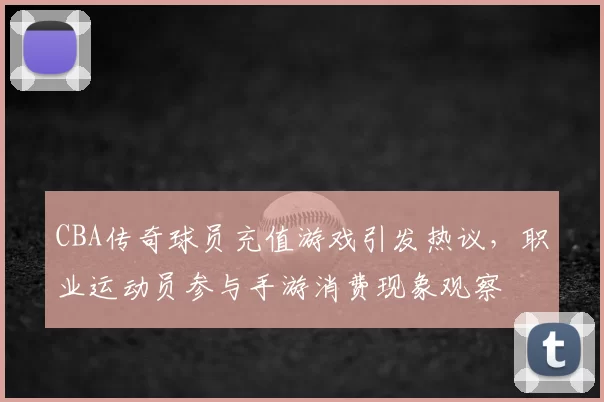 CBA传奇球员充值游戏引发热议,职业运动员参与手游消费现象观察