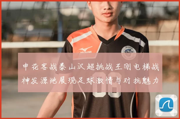 申花客战泰山汉超挑战王刚电梯战神发源地展现足球激情与对抗魅力