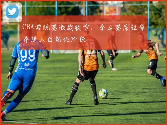 CBA常规赛激战收官，季后赛席位争夺进入白热化阶段