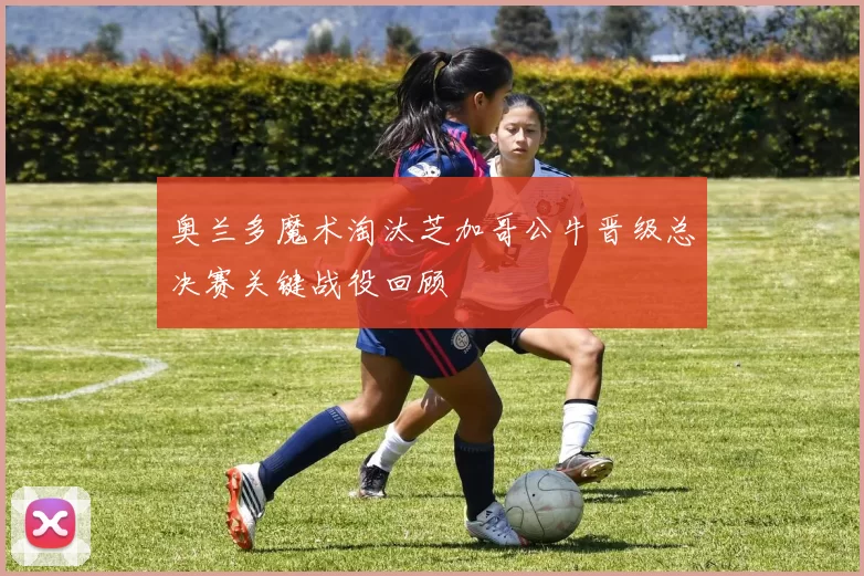 奥兰多魔术淘汰芝加哥公牛晋级总决赛关键战役回顾