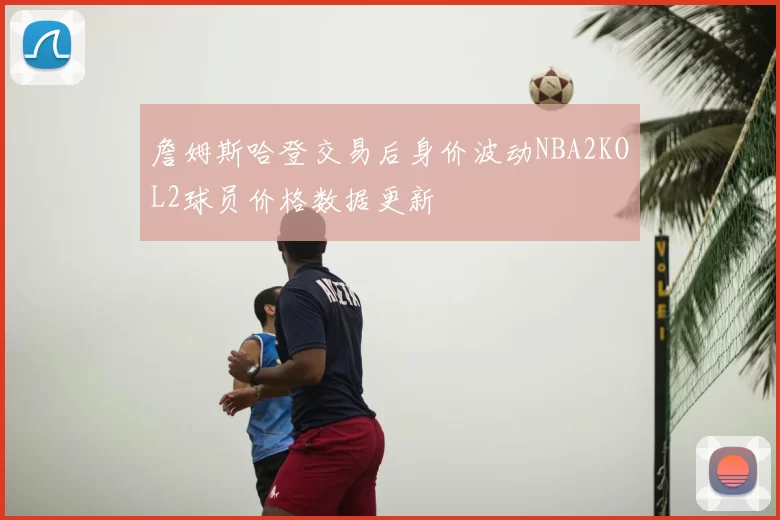 詹姆斯哈登交易后身价波动NBA2KOL2球员价格数据更新