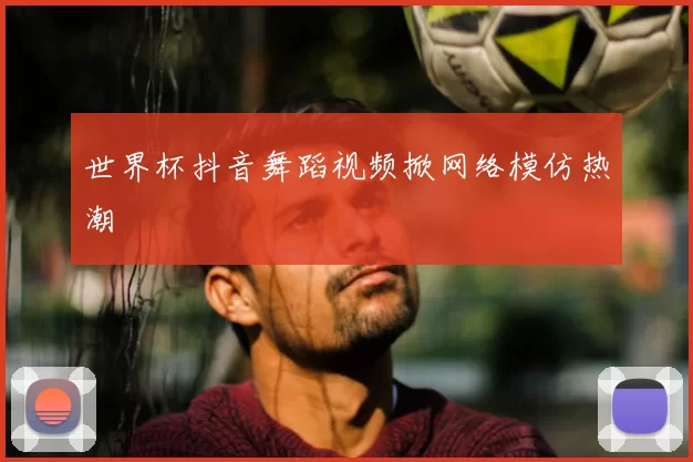 世界杯抖音舞蹈视频掀网络模仿热潮