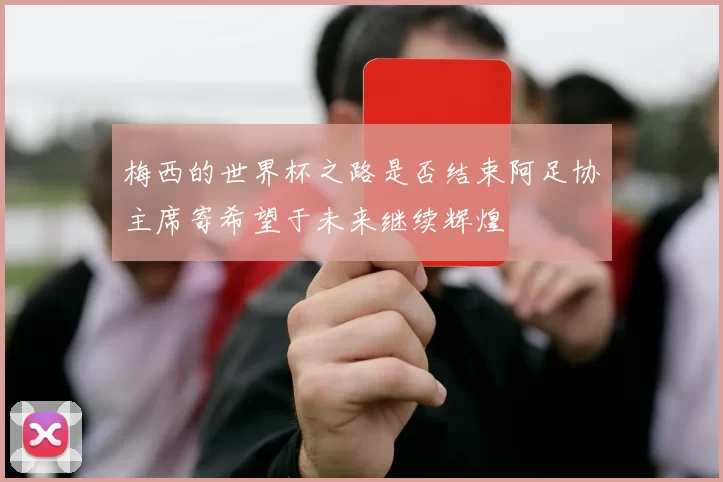 梅西的世界杯之路是否结束阿足协主席寄希望于未来继续辉煌