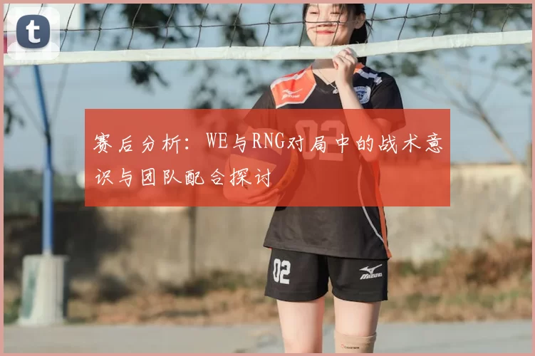 赛后分析:WE与RNG对局中的战术意识与团队配合探讨