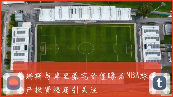 詹姆斯与库里豪宅价值曝光NBA球星房产投资格局引关注