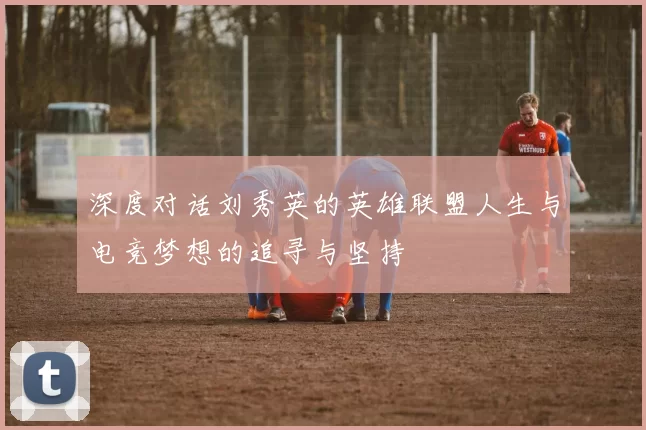 深度对话刘秀英的英雄联盟人生与电竞梦想的追寻与坚持