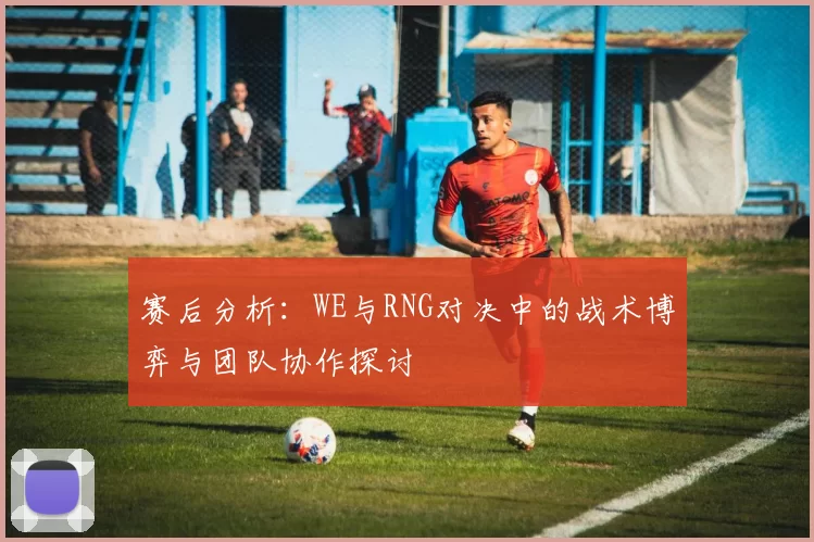 赛后分析:WE与RNG对决中的战术博弈与团队协作探讨