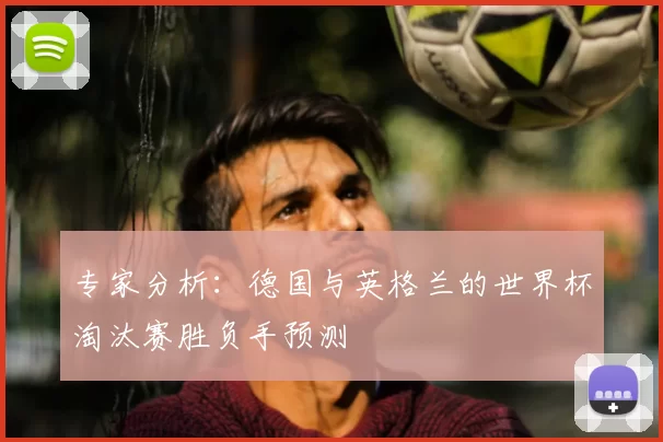 专家分析:德国与英格兰的世界杯淘汰赛胜负手预测