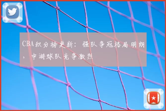 CBA积分榜更新:强队争冠格局明朗,中游球队竞争激烈