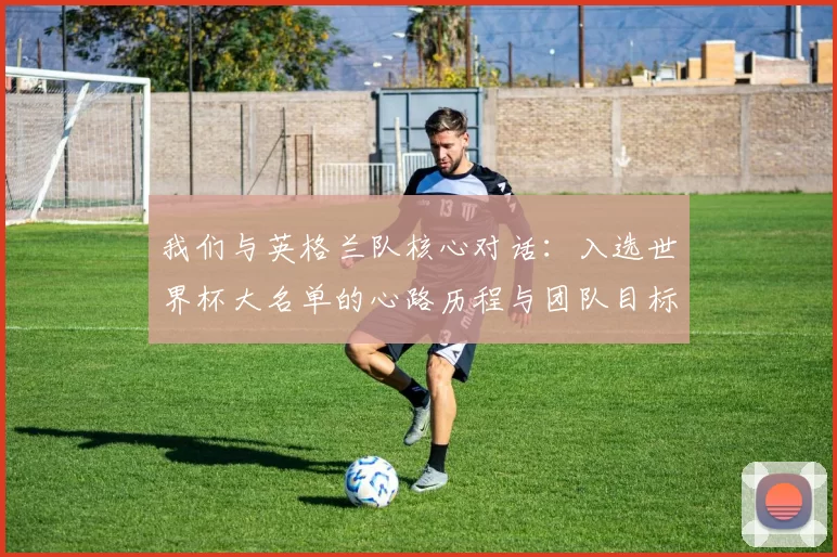 我们与英格兰队核心对话:入选世界杯大名单的心路历程与团队目标