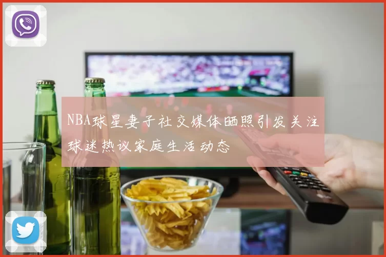 NBA球星妻子社交媒体晒照引发关注球迷热议家庭生活动态