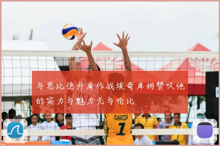 与恩比德并肩作战埃奇库姆赞叹他的实力与魅力无与伦比