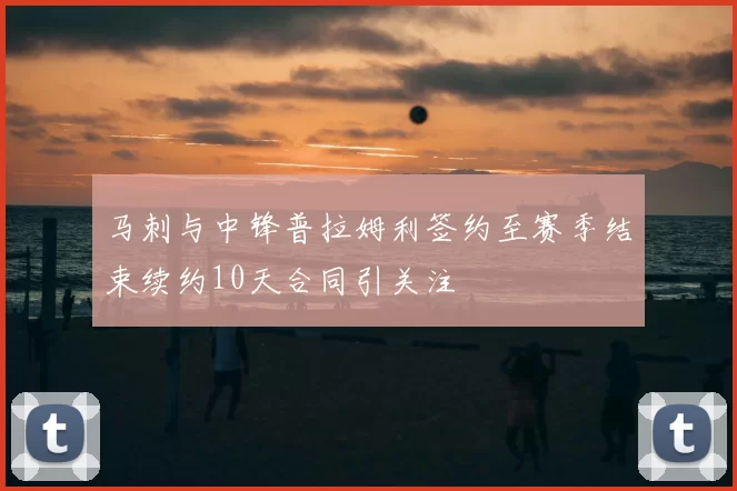 马刺与中锋普拉姆利签约至赛季结束续约10天合同引关注