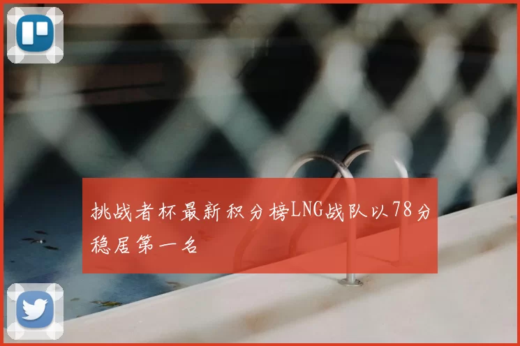 挑战者杯最新积分榜LNG战队以78分稳居第一名