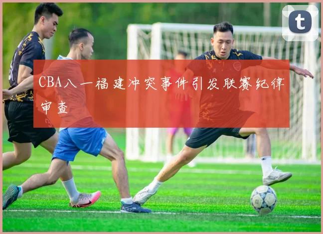 CBA八一福建冲突事件引发联赛纪律审查